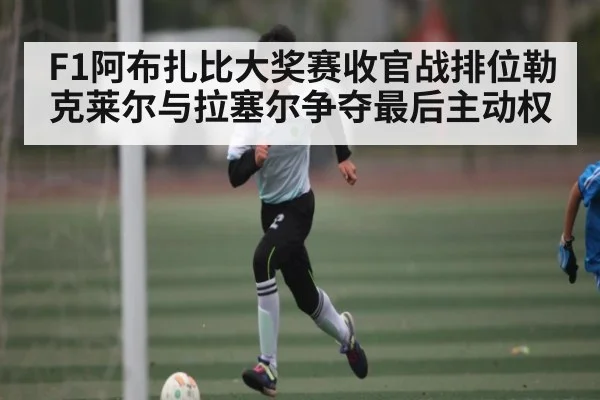 F1阿布扎比大奖赛收官战排位勒克莱尔与拉塞尔争夺最后主动权
