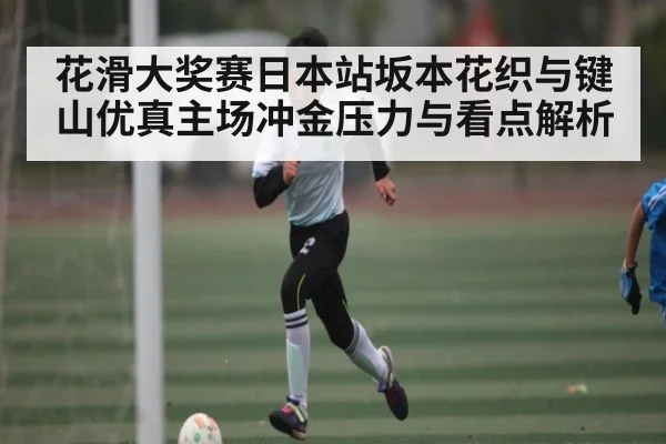 花滑大奖赛日本站坂本花织与键山优真主场冲金压力与看点解析